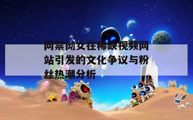网禁拗女在稀缺视频网站引发的文化争议与粉丝热潮分析