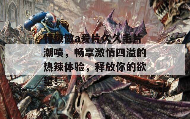 特级做a爰片久久毛片潮喷，畅享激情四溢的热辣体验，释放你的欲望！
