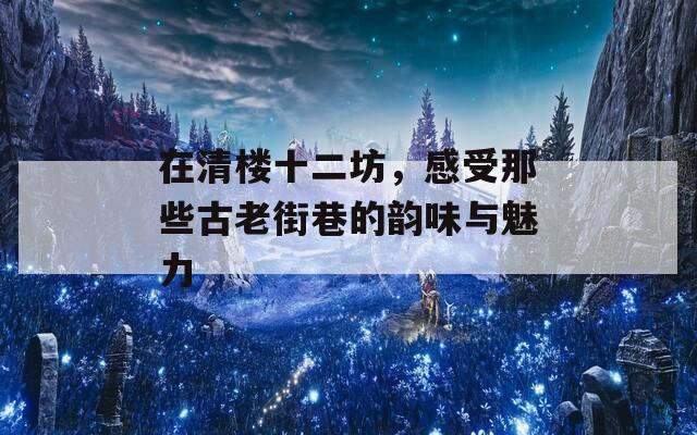 在清楼十二坊，感受那些古老街巷的韵味与魅力