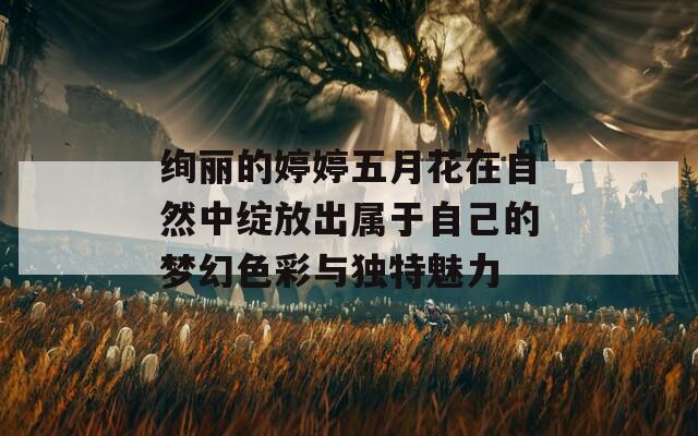 绚丽的婷婷五月花在自然中绽放出属于自己的梦幻色彩与独特魅力