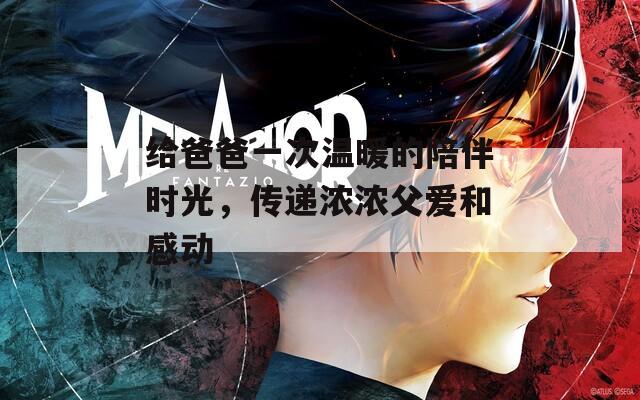 给爸爸一次温暖的陪伴时光，传递浓浓父爱和感动