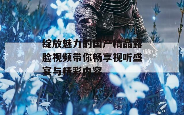绽放魅力的国产精品露脸视频带你畅享视听盛宴与精彩内容