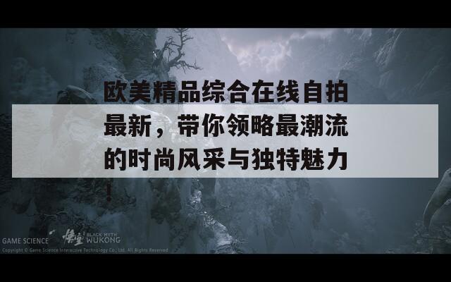 欧美精品综合在线自拍最新，带你领略最潮流的时尚风采与独特魅力！