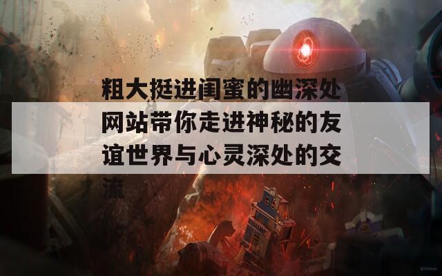 粗大挺进闺蜜的幽深处网站带你走进神秘的友谊世界与心灵深处的交流