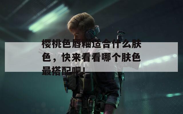 樱桃色唇釉适合什么肤色，快来看看哪个肤色最搭配吧！