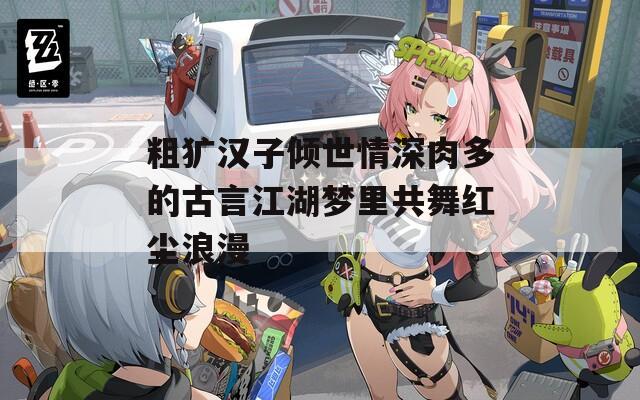 粗犷汉子倾世情深肉多的古言江湖梦里共舞红尘浪漫