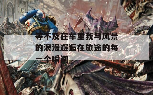 等不及在车里我与风景的浪漫邂逅在旅途的每一个瞬间