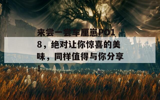来尝一尝车厘崽PO18，绝对让你惊喜的美味，同样值得与你分享！