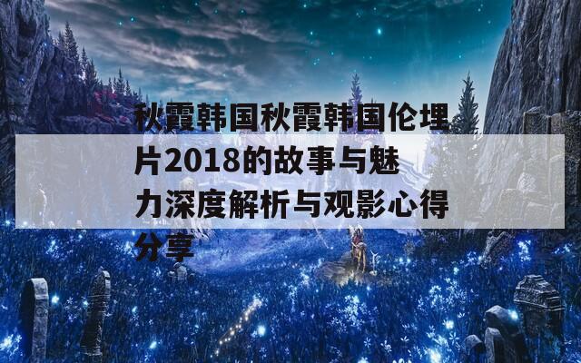 秋霞韩国秋霞韩国伦埋片2018的故事与魅力深度解析与观影心得分享