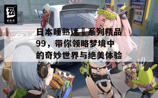 日本睡熟迷奷系列精品99，带你领略梦境中的奇妙世界与绝美体验！