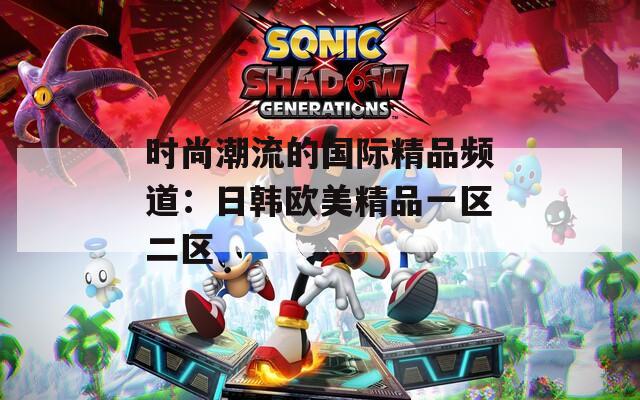 时尚潮流的国际精品频道：日韩欧美精品一区二区