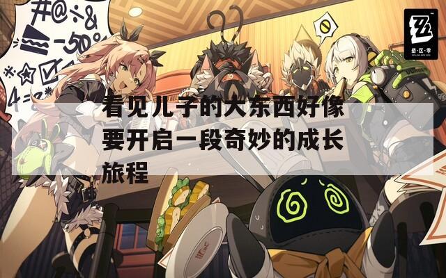 看见儿子的大东西好像要开启一段奇妙的成长旅程