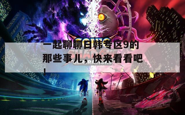 一起聊聊日韩专区9的那些事儿，快来看看吧！