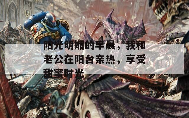 阳光明媚的早晨，我和老公在阳台亲热，享受甜蜜时光