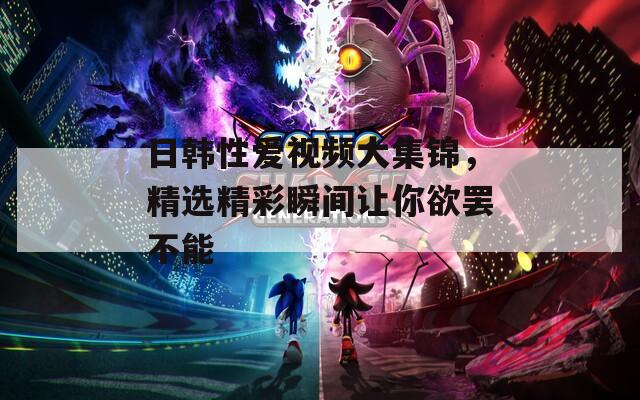 日韩性爱视频大集锦，精选精彩瞬间让你欲罢不能