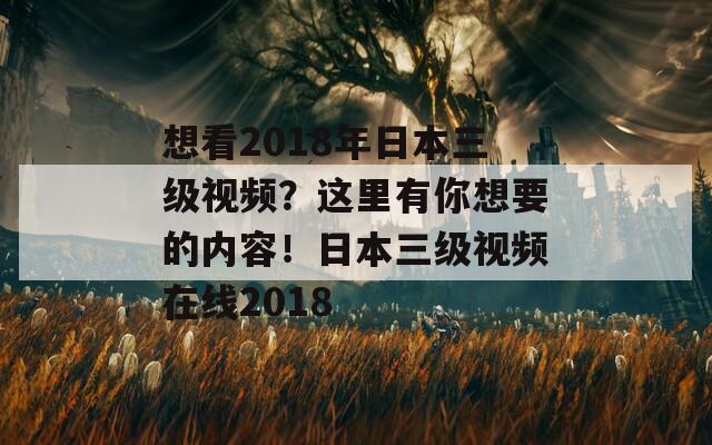 想看2018年日本三级视频？这里有你想要的内容！日本三级视频在线2018