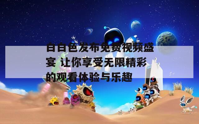 白白色发布免费视频盛宴 让你享受无限精彩的观看体验与乐趣