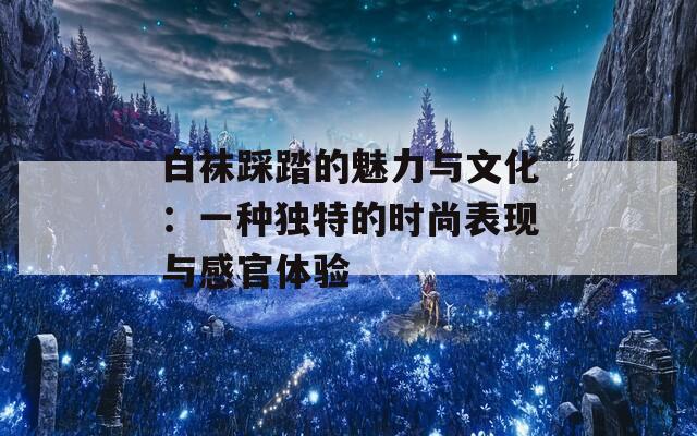白袜踩踏的魅力与文化：一种独特的时尚表现与感官体验