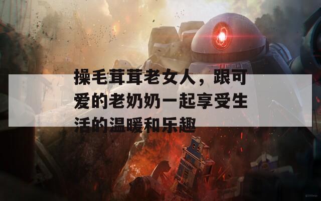 操毛茸茸老女人，跟可爱的老奶奶一起享受生活的温暖和乐趣