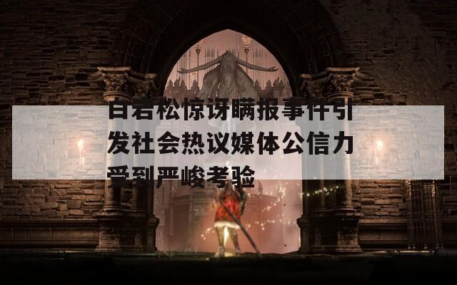 白岩松惊讶瞒报事件引发社会热议媒体公信力受到严峻考验