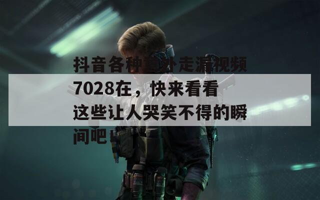 抖音各种意外走漏视频7028在，快来看看这些让人哭笑不得的瞬间吧！