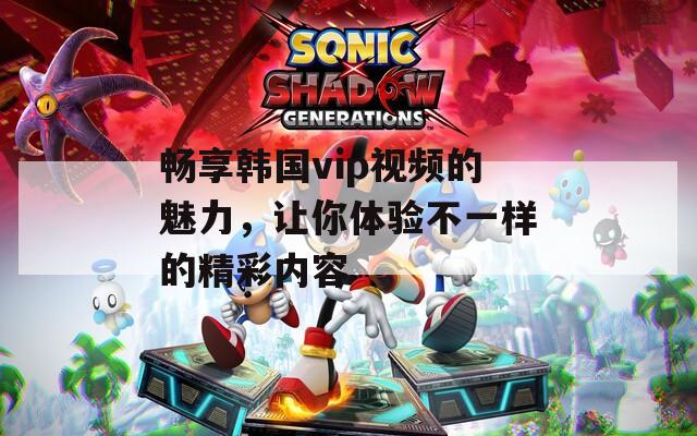 畅享韩国vip视频的魅力，让你体验不一样的精彩内容