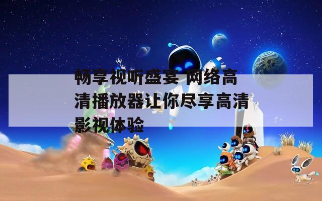 畅享视听盛宴 网络高清播放器让你尽享高清影视体验