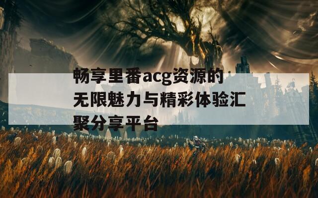 畅享里番acg资源的无限魅力与精彩体验汇聚分享平台