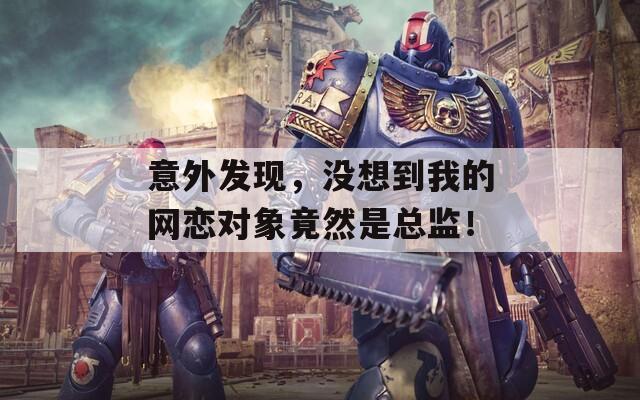 意外发现，没想到我的网恋对象竟然是总监！