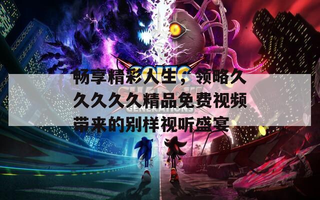 畅享精彩人生，领略久久久久久精品免费视频带来的别样视听盛宴