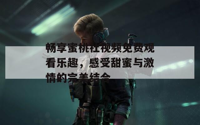 畅享蜜桃社视频免费观看乐趣，感受甜蜜与激情的完美结合