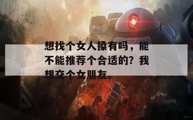 想找个女人搡有吗，能不能推荐个合适的？我想交个女朋友。