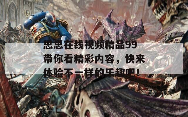 思思在线视频精品99带你看精彩内容，快来体验不一样的乐趣吧！