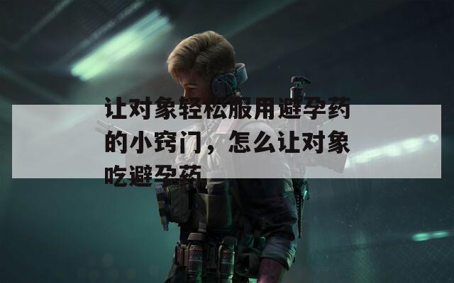让对象轻松服用避孕药的小窍门，怎么让对象吃避孕药