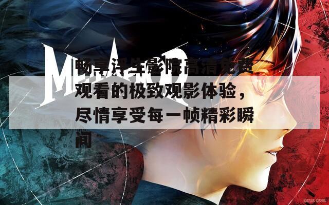 畅享浮生影院高清免费观看的极致观影体验，尽情享受每一帧精彩瞬间