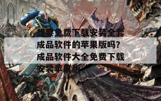 想要免费下载安装全套成品软件的苹果版吗？成品软件大全免费下载安装苹果版