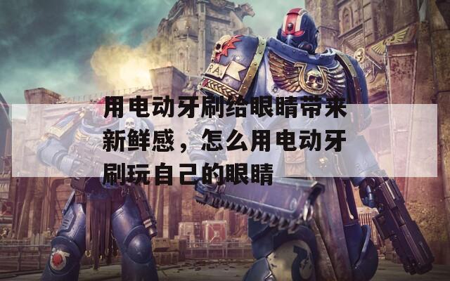 用电动牙刷给眼睛带来新鲜感，怎么用电动牙刷玩自己的眼睛