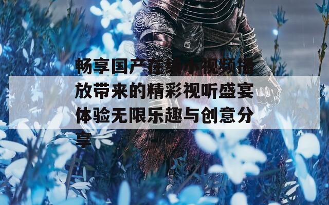 畅享国产在线小视频播放带来的精彩视听盛宴体验无限乐趣与创意分享