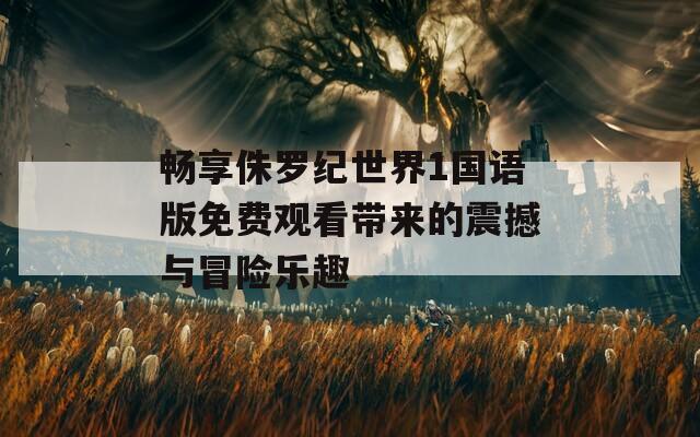 畅享侏罗纪世界1国语版免费观看带来的震撼与冒险乐趣