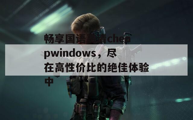 畅享国语高清cheapwindows，尽在高性价比的绝佳体验中
