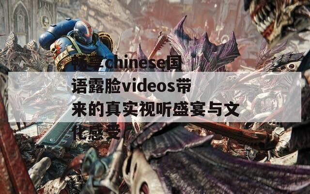 畅享chinese国语露脸videos带来的真实视听盛宴与文化感受