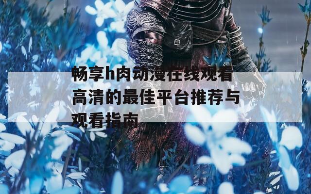 畅享h肉动漫在线观看高清的最佳平台推荐与观看指南