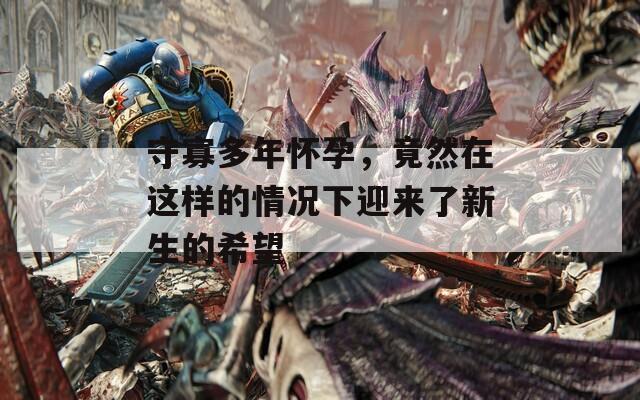 守寡多年怀孕，竟然在这样的情况下迎来了新生的希望