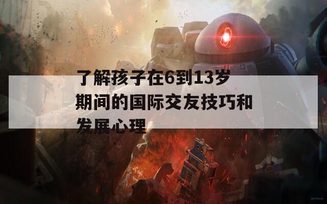 了解孩子在6到13岁期间的国际交友技巧和发展心理