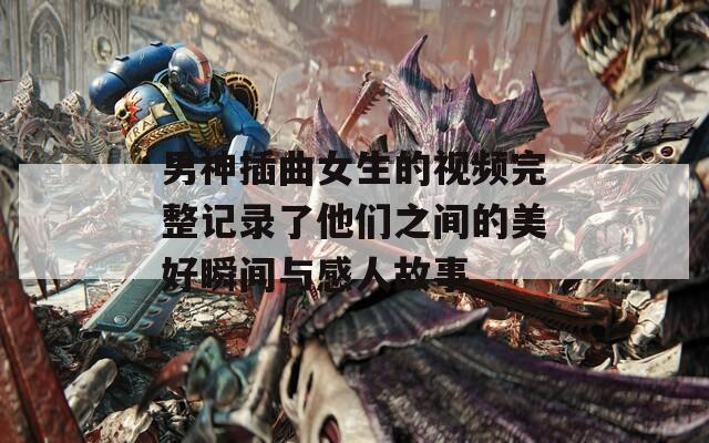 男神插曲女生的视频完整记录了他们之间的美好瞬间与感人故事