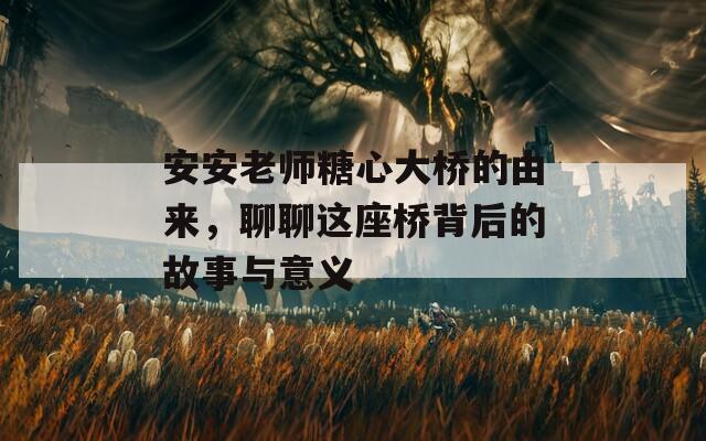 安安老师糖心大桥的由来，聊聊这座桥背后的故事与意义