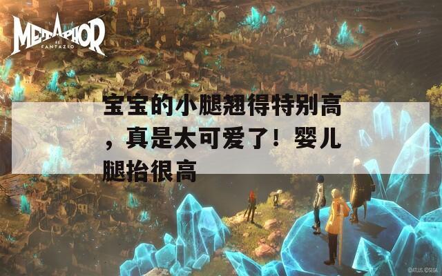 宝宝的小腿翘得特别高，真是太可爱了！婴儿腿抬很高