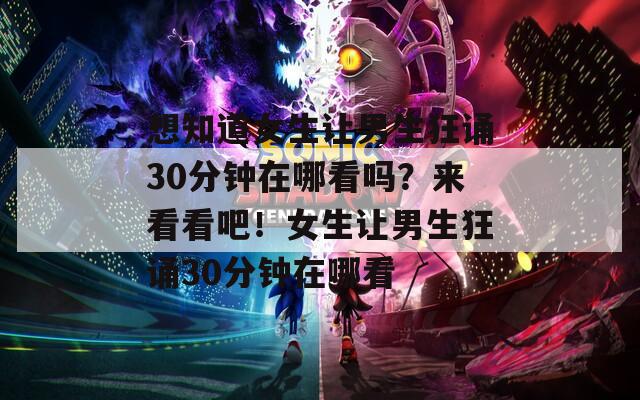 想知道女生让男生狂诵30分钟在哪看吗？来看看吧！女生让男生狂诵30分钟在哪看