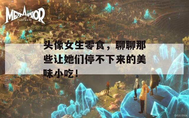 头像女生零食，聊聊那些让她们停不下来的美味小吃！
