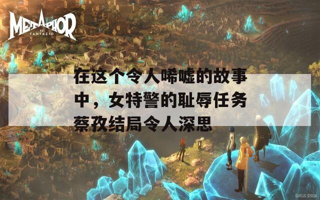 在这个令人唏嘘的故事中，女特警的耻辱任务蔡孜结局令人深思